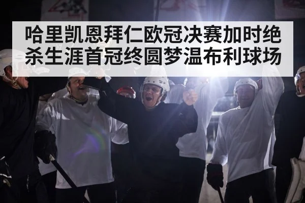 哈里凯恩拜仁欧冠决赛加时绝杀生涯首冠终圆梦温布利球场