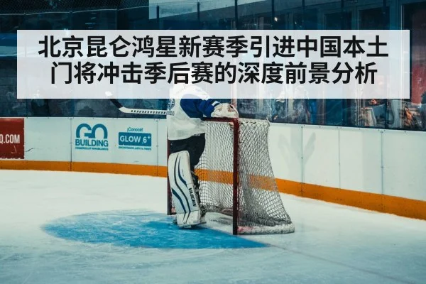北京昆仑鸿星新赛季引进中国本土门将冲击季后赛的深度前景分析