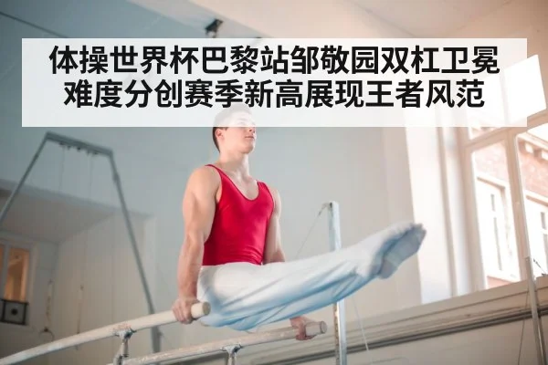 体操世界杯巴黎站邹敬园双杠卫冕难度分创赛季新高展现王者风范